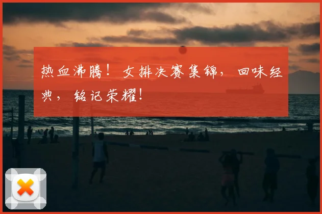 热血沸腾！女排决赛集锦，回味经典，铭记荣耀！