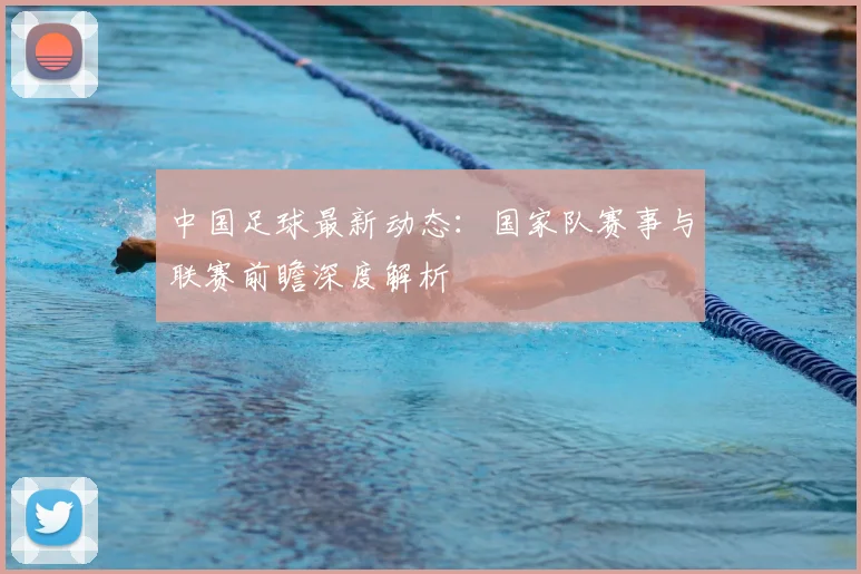 中国足球最新动态：国家队赛事与联赛前瞻深度解析