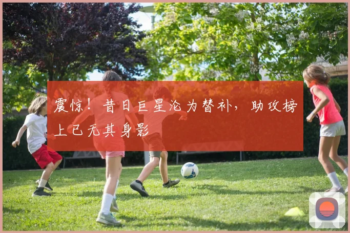 震惊！昔日巨星沦为替补，助攻榜上已无其身影