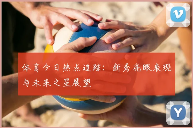 体育今日热点追踪：新秀亮眼表现与未来之星展望