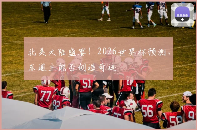 北美大陆盛宴！2026世界杯预测，东道主能否创造奇迹
