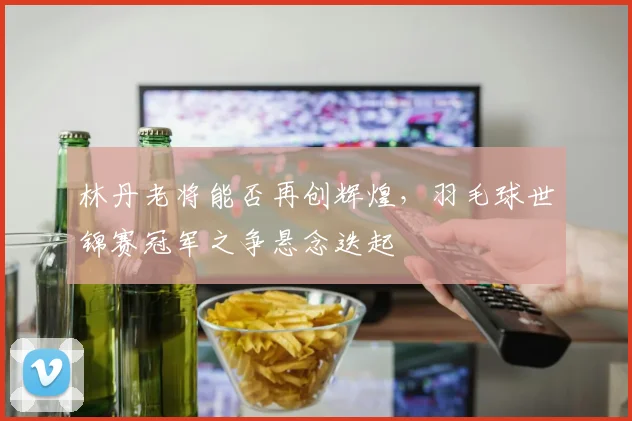 林丹老将能否再创辉煌，羽毛球世锦赛冠军之争悬念迭起