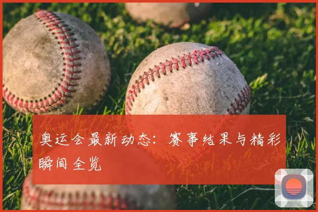 奥运会最新动态：赛事结果与精彩瞬间全览