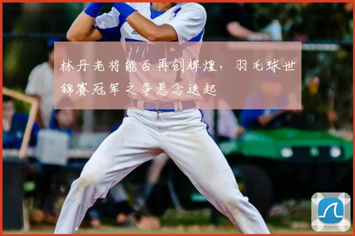 林丹老将能否再创辉煌，羽毛球世锦赛冠军之争悬念迭起