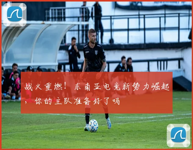 战火重燃！东南亚电竞新势力崛起，你的主队准备好了吗