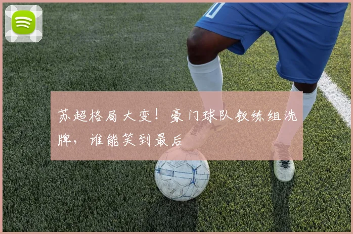 苏超格局大变！豪门球队教练组洗牌，谁能笑到最后