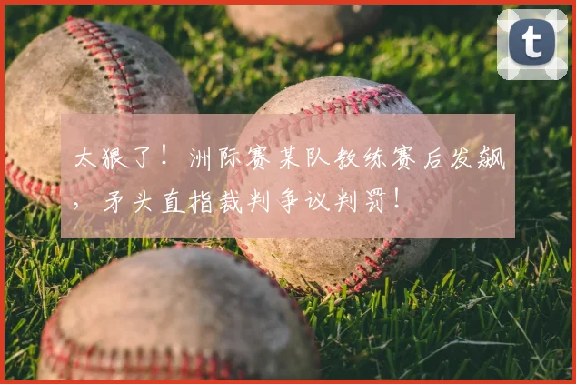 太狠了！洲际赛某队教练赛后发飙，矛头直指裁判争议判罚！