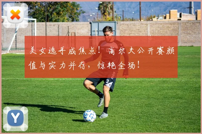 美女选手成焦点！高尔夫公开赛颜值与实力并存，惊艳全场！