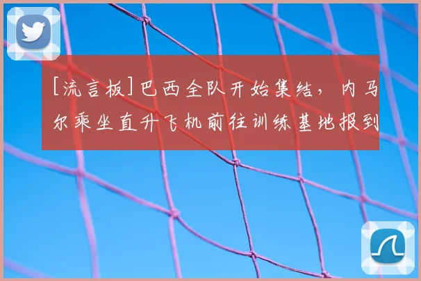 [流言板]巴西全队开始集结，内马尔乘坐直升飞机前往训练基地报到
