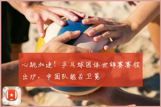 心跳加速！乒乓球团体世锦赛赛程出炉，中国队能否卫冕