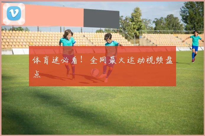体育迷必看！全网最火运动视频盘点