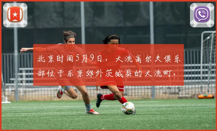 北京时间5月9日，大洗高尔夫俱乐部位于东京郊外茨城县的大洗町，是亚洲百佳，日本排名前十、茨城第一的纯_20260605104524