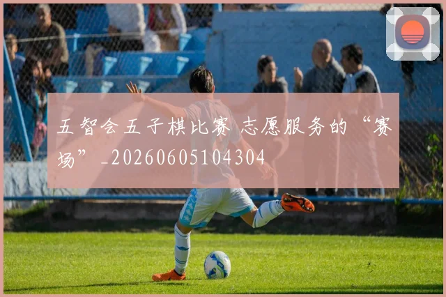 五智会五子棋比赛 志愿服务的“赛场”_20260605104304